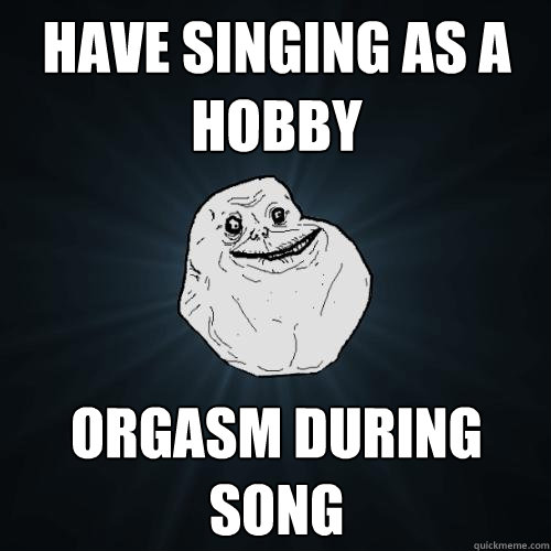 have singing as a hobby orgasm during song  Forever Alone