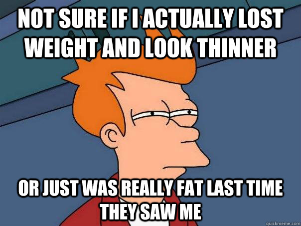 Not sure if I actually lost weight and look thinner Or just was really fat last time they saw me  Futurama Fry