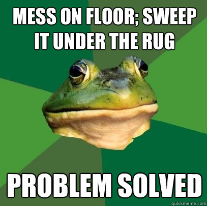mess on floor; sweep it under the rug problem solved  Foul Bachelor Frog