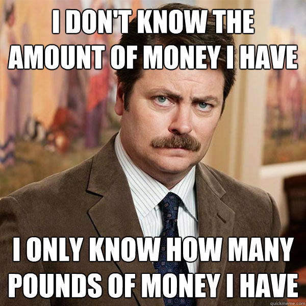 I don't know the amount of money I have I only know how many pounds of money I have - I don't know the amount of money I have I only know how many pounds of money I have  Advice Ron Swanson