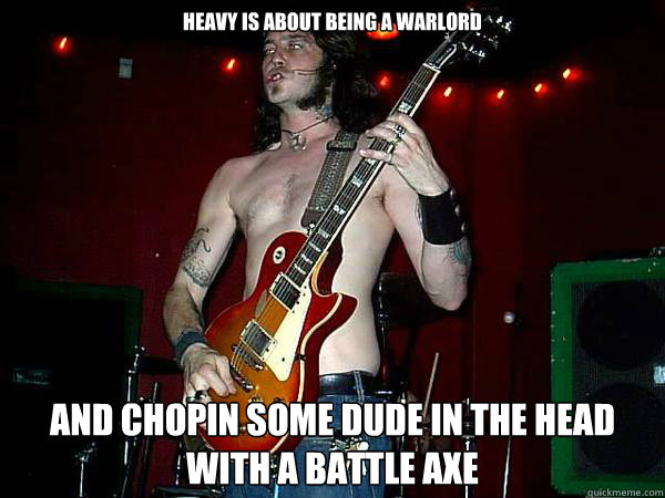 Heavy is about being a warlord and chopin some dude in the head with a battle axe  