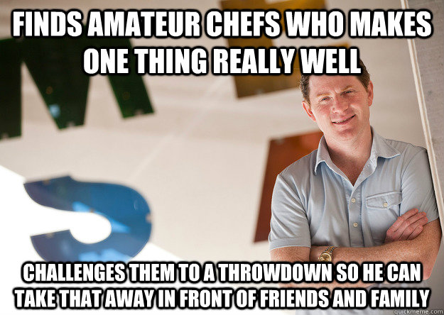 Finds amateur chefs who makes one thing really well Challenges them to a throwdown so he can take that away in front of friends and family  scumbag bobby flay