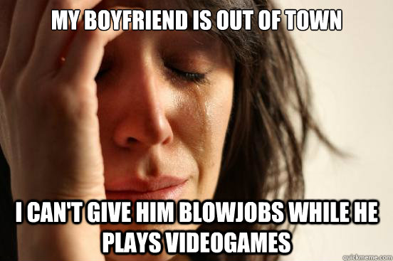 My boyfriend is out of town I can't give him blowjobs while he plays videogames  First World Problems