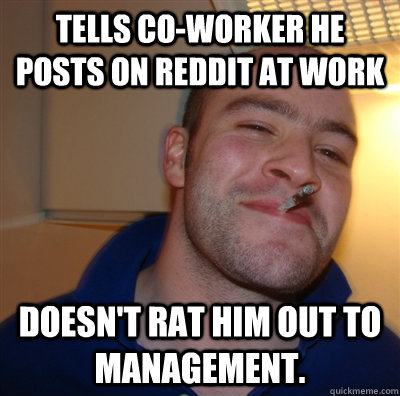 Tells Co-worker he posts on Reddit at work Doesn't rat him out to management. - Tells Co-worker he posts on Reddit at work Doesn't rat him out to management.  GoodGuyGreg