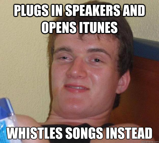 Plugs in speakers and opens itunes whistles songs instead  10 Guy