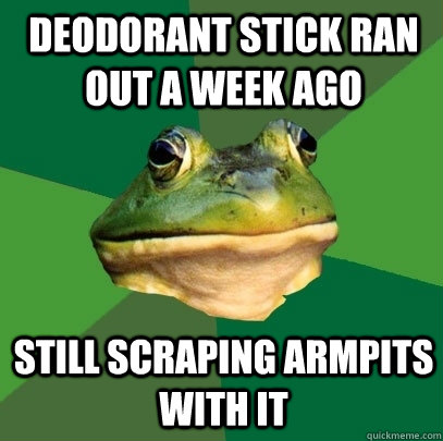 deodorant stick ran out a week ago still scraping armpits with it  Foul Bachelor Frog