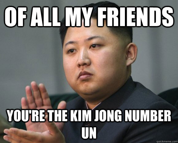 Of all my friends you're the kim jong number un  