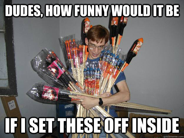 Dudes, how funny would it be if i set these off inside  Crazy Fireworks Nerd