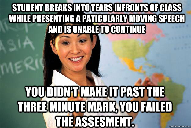 Student breaks into tears infronts of class while presenting a paticularly moving speech and is unable to continue You didn't make it past the three minute mark, you failed the assesment.  Unhelpful High School Teacher