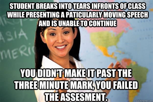 Student breaks into tears infronts of class while presenting a paticularly moving speech and is unable to continue You didn't make it past the three minute mark, you failed the assesment. - Student breaks into tears infronts of class while presenting a paticularly moving speech and is unable to continue You didn't make it past the three minute mark, you failed the assesment.  Unhelpful High School Teacher