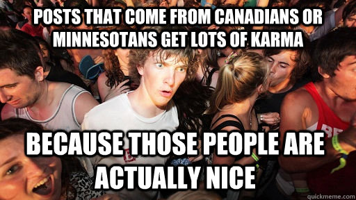 posts that come from canadians or minnesotans get lots of karma because those people are actually nice - posts that come from canadians or minnesotans get lots of karma because those people are actually nice  Sudden Clarity Clarence