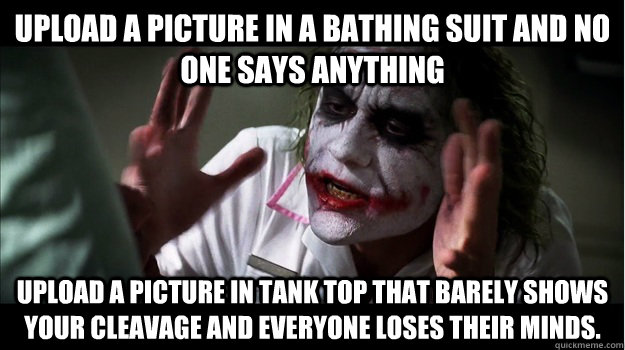 Upload a picture in a bathing suit and no one says anything Upload a picture in tank top that barely shows your cleavage and everyone loses their minds.  Joker Mind Loss