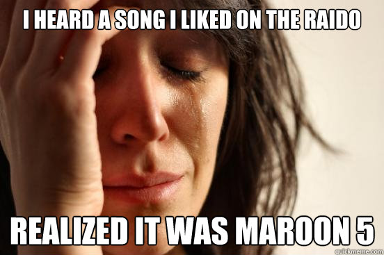 I Heard a song I liked on the raido  Realized it was Maroon 5   First World Problems