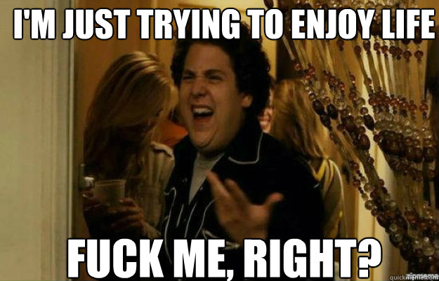 I'm just trying to enjoy life FUCK ME, RIGHT?  fuck me right