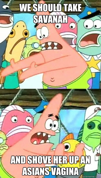 we should take savanah and shove her up an asians vagina  Push it somewhere else Patrick