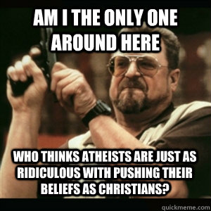 Am i the only one around here Who thinks Atheists are just as ridiculous with pushing their beliefs as Christians? - Am i the only one around here Who thinks Atheists are just as ridiculous with pushing their beliefs as Christians?  Misc