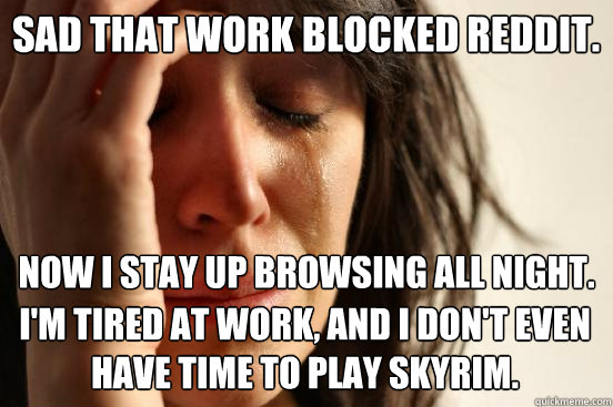 sad that work blocked reddit. Now I stay up browsing all night. I'm tired at work, and I don't even have time to play Skyrim.  First World Problems