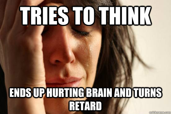 Tries to think ends up hurting brain and turns retard  First World Problems