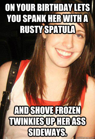 on your birthday lets you spank her with a rusty spatula and shove frozen twinkies up her ass sideways. - on your birthday lets you spank her with a rusty spatula and shove frozen twinkies up her ass sideways.  Good girl overly attached girlfriend