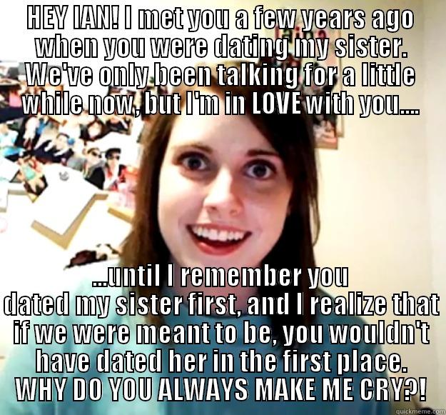 HEY IAN! I MET YOU A FEW YEARS AGO WHEN YOU WERE DATING MY SISTER. WE'VE ONLY BEEN TALKING FOR A LITTLE WHILE NOW, BUT I'M IN LOVE WITH YOU.... ...UNTIL I REMEMBER YOU DATED MY SISTER FIRST, AND I REALIZE THAT IF WE WERE MEANT TO BE, YOU WOULDN'T HAVE DATED HER IN THE FIRST PLACE. WHY DO YOU ALWAYS MAKE ME CRY?! Overly Attached Girlfriend