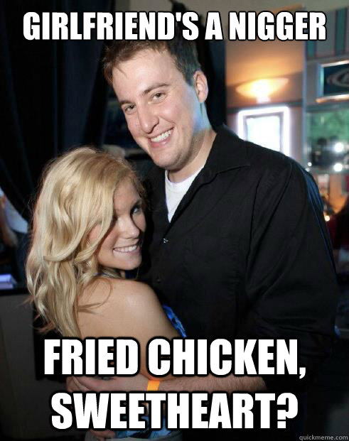 Girlfriend's a nigger Fried chicken, sweetheart?  