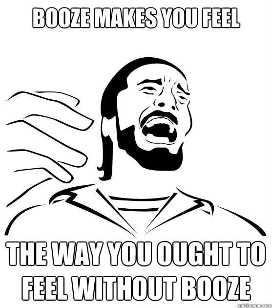 Booze makes you feel the way you ought to feel without booze  