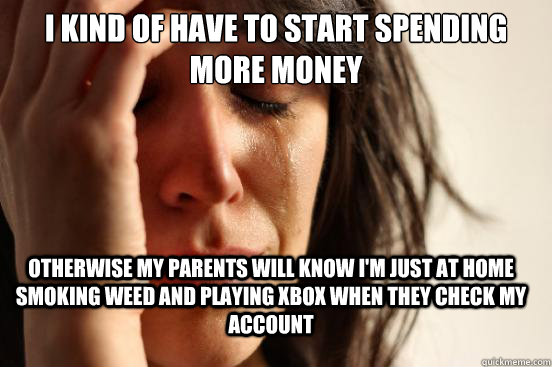 i kind of have to start spending more money otherwise my parents will know i'm just at home smoking weed and playing xbox when they check my account  FirstWorldProblems