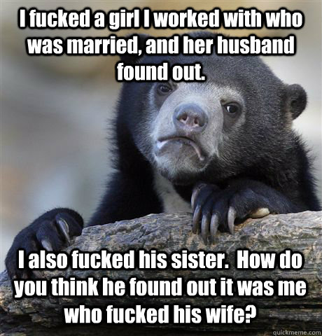 I fucked a girl I worked with who was married, and her husband found out. I also fucked his sister.  How do you think he found out it was me who fucked his wife?  Confession Bear