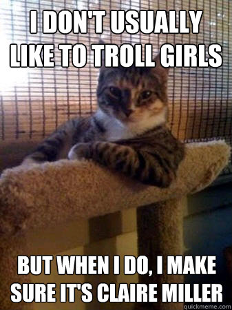 I don't usually like to troll girls but when I do, I make sure it's Claire Miller  The Most Interesting Cat in the World