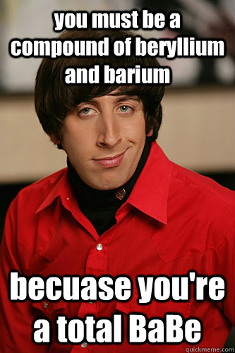 you must be a compound of beryllium and barium becuase you're a total BaBe  Howard Wolowitz