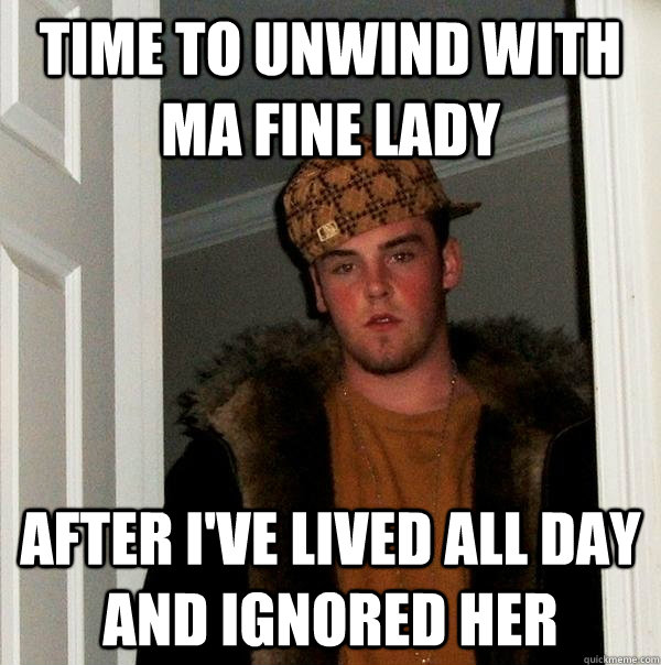 time to unwind with ma fine lady AFTER I'VE LIVED ALL DAY AND IGNORED HER  Scumbag Steve