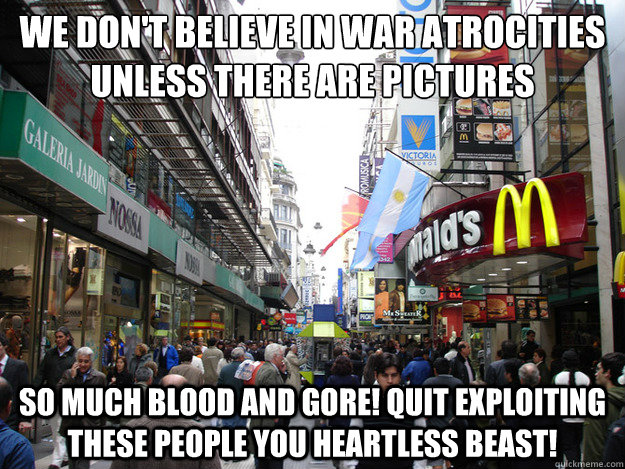 We don't believe in war atrocities unless there are pictures So much blood and gore! Quit exploiting these people you heartless beast!  Scumbag Society