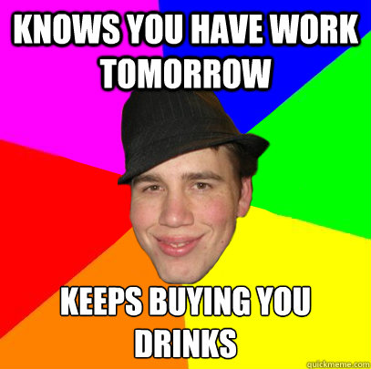 Knows you have work tomorrow Keeps buying you drinks  Scumbag Coworker
