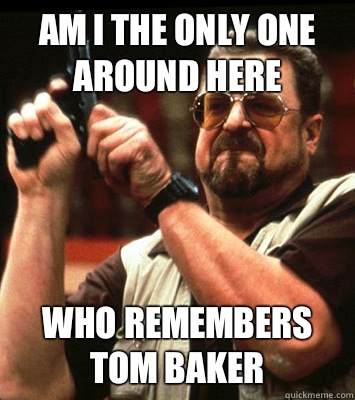AM i the only one around here who remembers Tom Baker  Walter Sobchak Approves this Message