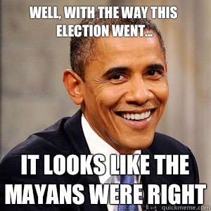 Well, with the way this election went... It looks like the Mayans were right  Barack Obama