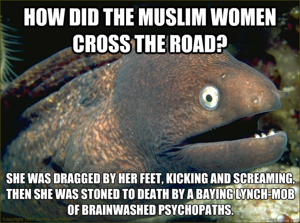 How did the Muslim women cross the road? She was dragged by her feet, kicking and screaming, then she was stoned to death by a baying lynch-mob of brainwashed psychopaths.  Bad Joke Eel