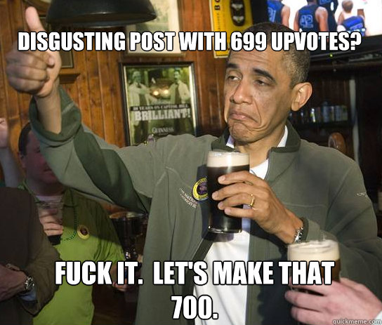 disgusting post with 699 upvotes? Fuck it.  Let's make that 700.  Upvoting Obama