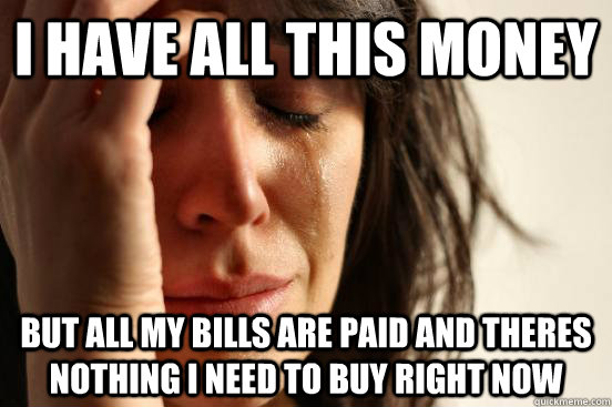 I have all this money But all my bills are paid and theres nothing I need to buy right now  Atheist First World Problems