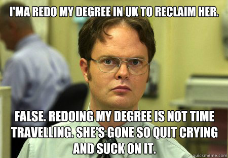 i'ma redo my degree in uk to reclaim her. false. redoing my degree is not time travelling. she's gone so quit crying and suck on it.  Dwight