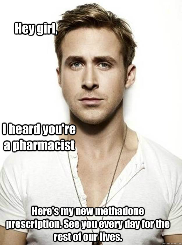 Hey girl, I heard you're a pharmacist Here's my new methadone prescription. See you every day for the rest of our lives.  Ryan Gosling Hey Girl