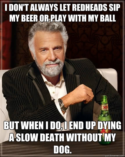 I don't always let redheads sip my beer or play with my ball but when I do, I end up dying a slow death without my dog.  The Most Interesting Man In The World