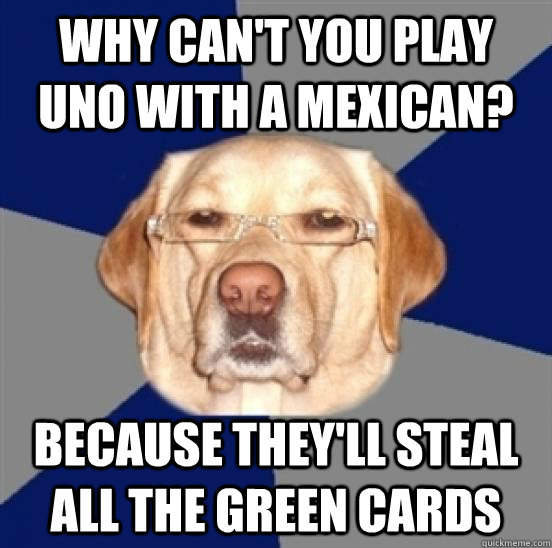 Why can't you play Uno with a mexican? because they'll steal all the green cards  Racist Dog