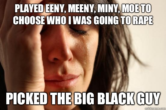 Played Eeny, meeny, miny, moe to choose who I was going to rape  Picked the big black guy  First World Problems