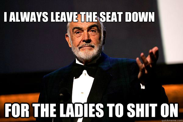 I always leave the seat down For the ladies to shit on  sean connery