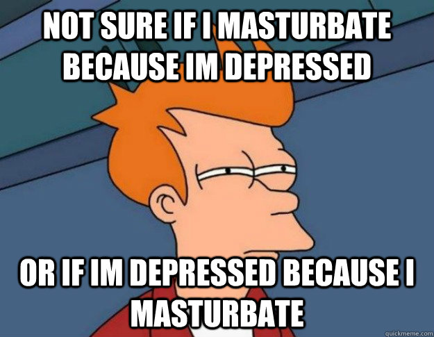 Not sure if I masturbate because Im depressed or if Im depressed because I masturbate  NOT SURE IF IM HUNGRY or JUST BORED