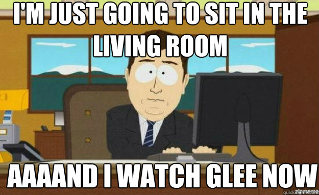 I'm just going to sit in the living room AAAAND I watch glee now  aaaand its gone