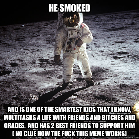 He smoked And is one of the smartest kids that I know, multitasks a life with friends and bitches and grades.  And has 2 best friends to support him ( no clue how the fuck this meme works)  Buzz Aldrin