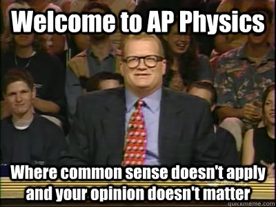 Welcome to AP Physics Where common sense doesn't apply and your opinion doesn't matter  Its time to play drew carey