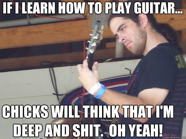 If I learn how to play guitar... Chicks will think that i'm deep and shit.  Oh yeah!  