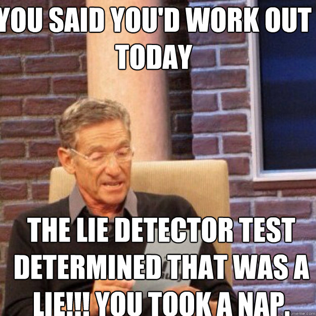You said you'd work out today THE LIE DETECTOR TEST DETERMINED THAT WAS A LIE!!! you took a nap.  Maury